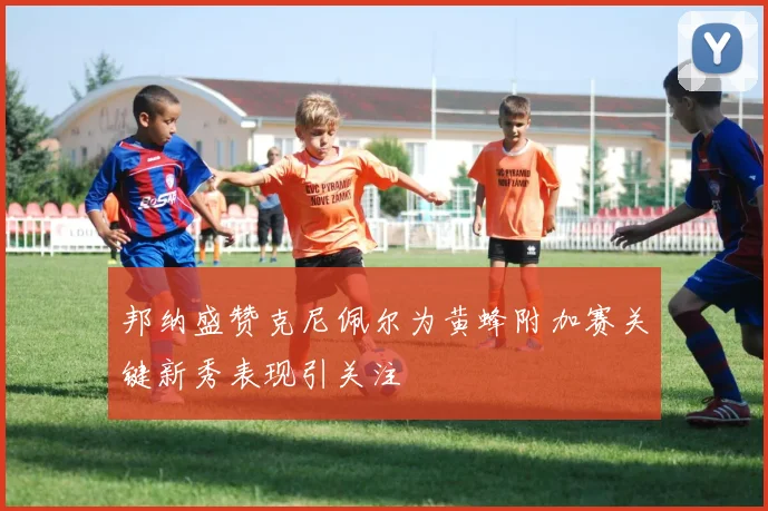 邦纳盛赞克尼佩尔为黄蜂附加赛关键新秀表现引关注