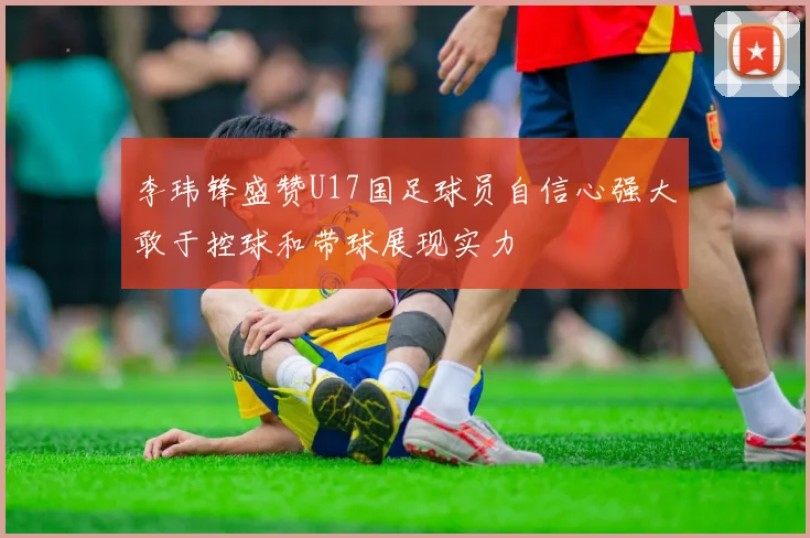 李玮锋盛赞U17国足球员自信心强大敢于控球和带球展现实力
