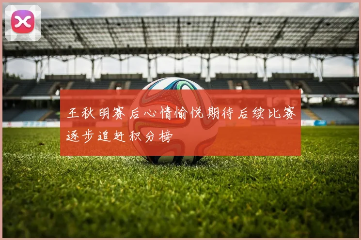王秋明赛后心情愉悦期待后续比赛逐步追赶积分榜