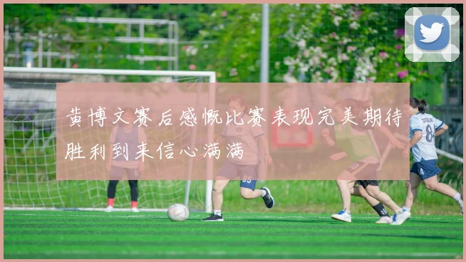 黄博文赛后感慨比赛表现完美期待胜利到来信心满满