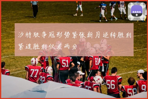 沙特联争冠形势紧张新月逆转胜利紧追胜利仅差两分