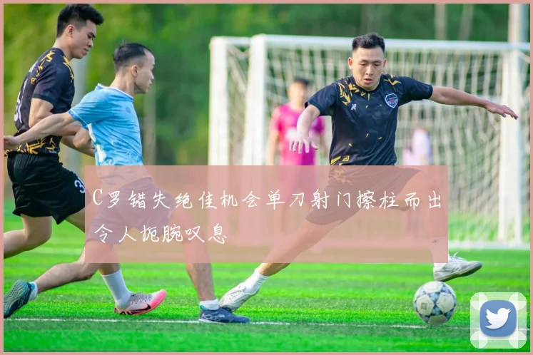 C罗错失绝佳机会单刀射门擦柱而出令人扼腕叹息