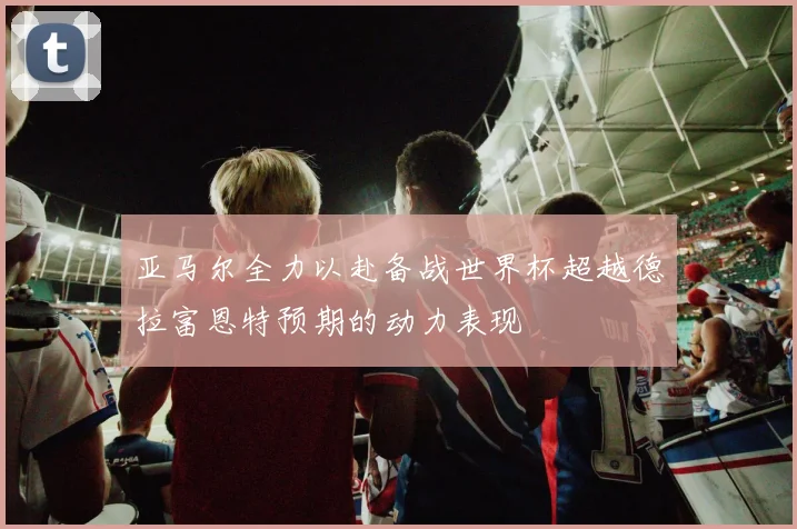 亚马尔全力以赴备战世界杯超越德拉富恩特预期的动力表现