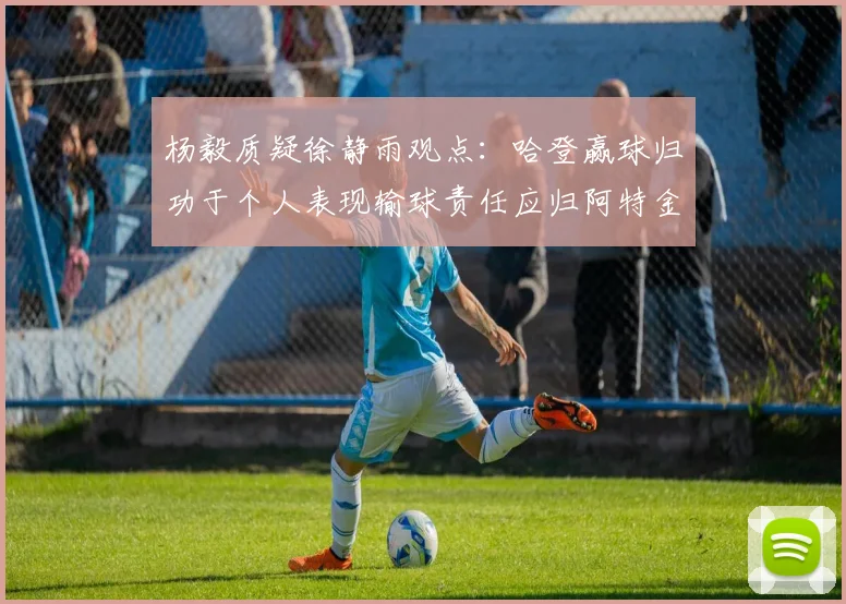 杨毅质疑徐静雨观点：哈登赢球归功于个人表现输球责任应归阿特金森教练