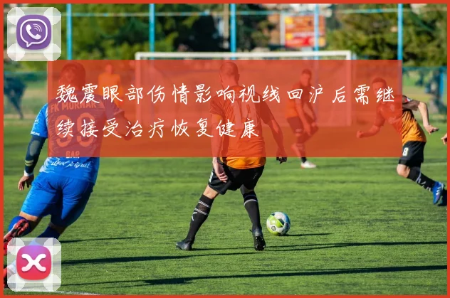 魏震眼部伤情影响视线回沪后需继续接受治疗恢复健康