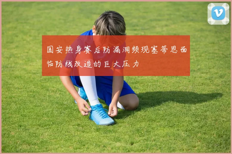 国安热身赛后防漏洞频现塞蒂恩面临防线改造的巨大压力